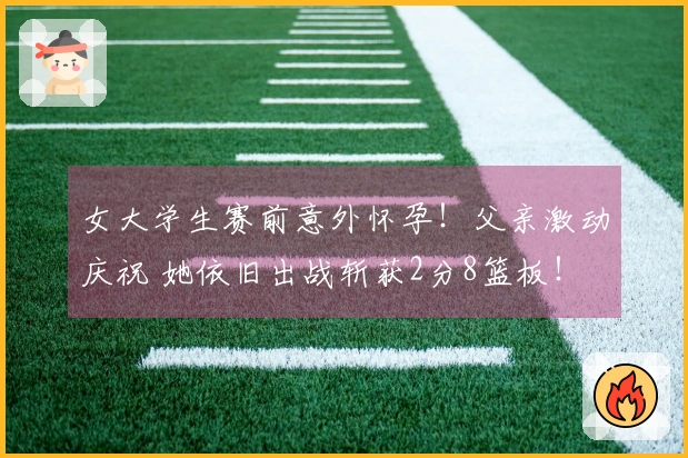 女大学生赛前意外怀孕！父亲激动庆祝 她依旧出战斩获2分8篮板！