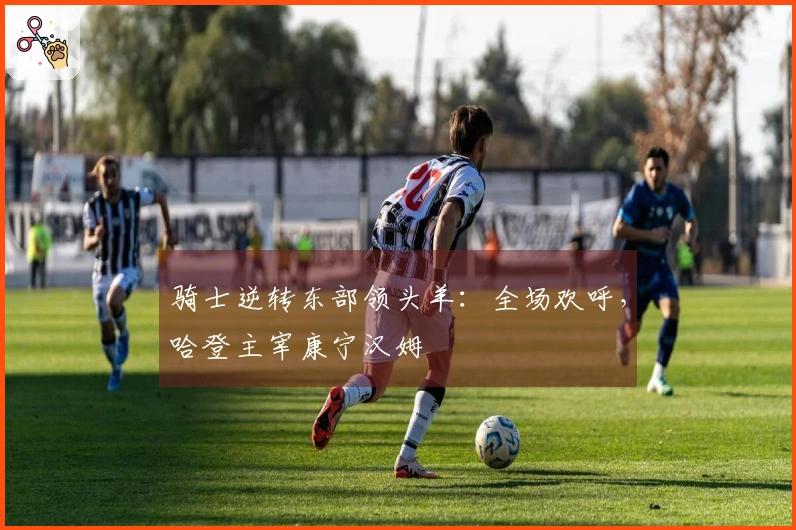 骑士逆转东部领头羊：全场欢呼，哈登主宰康宁汉姆