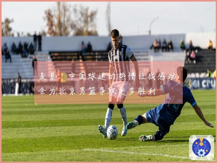 麦基：中国球迷的热情让我感动，会为北京男篮争取更多胜利