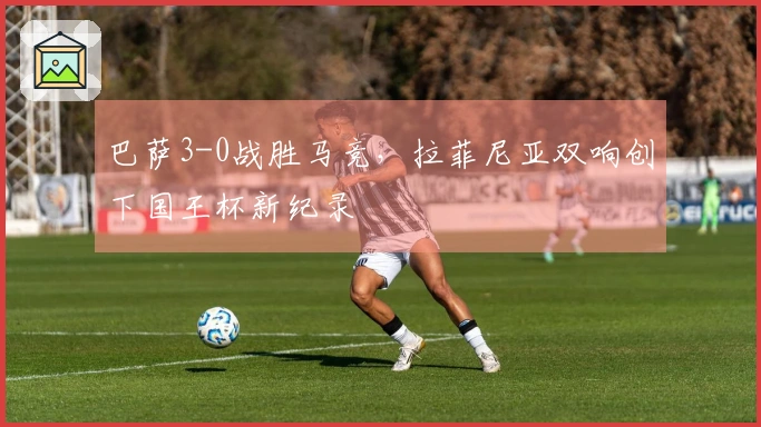 巴萨3-0战胜马竞，拉菲尼亚双响创下国王杯新纪录