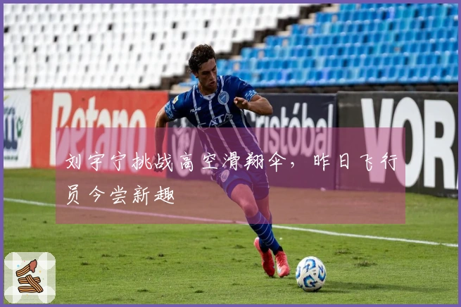 刘宇宁挑战高空滑翔伞，昨日飞行员今尝新趣