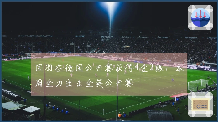 国羽在德国公开赛获得4金2银，本周全力出击全英公开赛