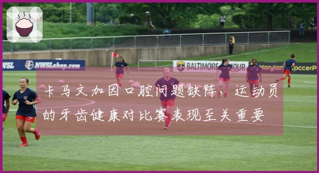 卡马文加因口腔问题缺阵，运动员的牙齿健康对比赛表现至关重要