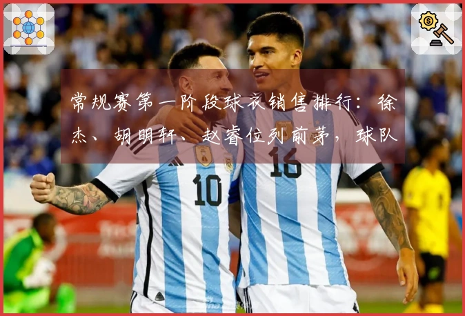 常规赛第一阶段球衣销售排行：徐杰、胡明轩、赵睿位列前茅，球队方面粤、京、辽占据前三。