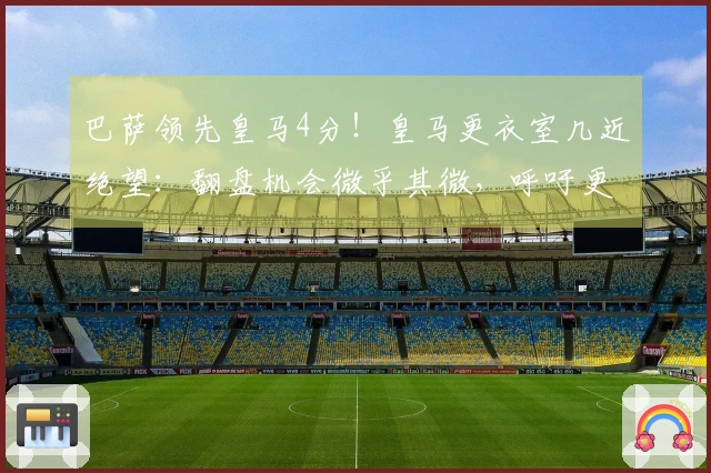 巴萨领先皇马4分！皇马更衣室几近绝望：翻盘机会微乎其微，呼吁更换主帅