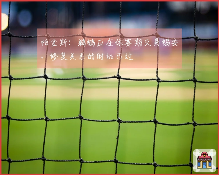 帕金斯：鹈鹕应在休赛期交易锡安，修复关系的时机已过