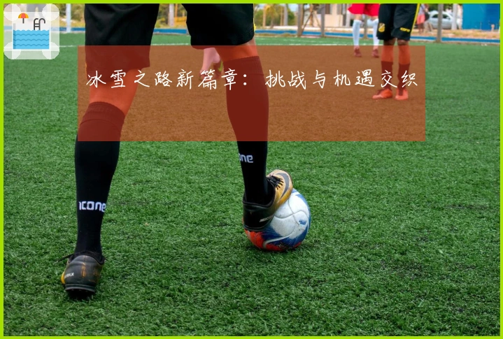 冰雪之路新篇章：挑战与机遇交织