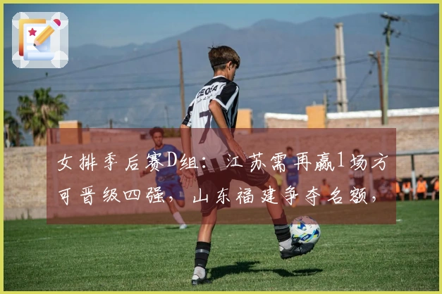 女排季后赛D组：江苏需再赢1场方可晋级四强，山东福建争夺名额，浙江处于劣势