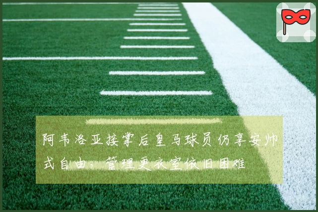 阿韦洛亚接掌后皇马球员仍享安帅式自由，管理更衣室依旧困难