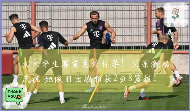 女大学生赛前意外怀孕！父亲激动庆祝 她依旧出战斩获2分8篮板！